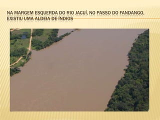 NA MARGEM ESQUERDA DO RIO JACUÍ, NO PASSO DO FANDANGO,
EXISTIU UMA ALDEIA DE ÍNDIOS
 