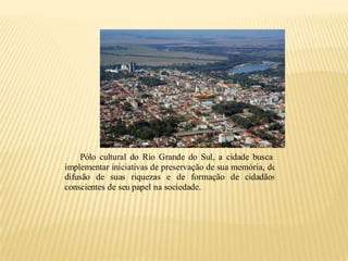 Pólo cultural do Rio Grande do Sul, a cidade busca
implementar iniciativas de preservação de sua memória, de
difusão de suas riquezas e de formação de cidadãos
conscientes de seu papel na sociedade.
 