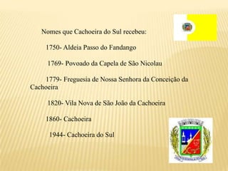 Nomes que Cachoeira do Sul recebeu:

     1750- Aldeia Passo do Fandango

     1769- Povoado da Capela de São Nicolau

    1779- Freguesia de Nossa Senhora da Conceição da
Cachoeira

     1820- Vila Nova de São João da Cachoeira

     1860- Cachoeira

      1944- Cachoeira do Sul
 