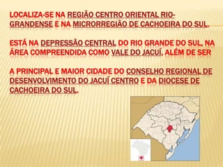 LOCALIZA-SE NA REGIÃO CENTRO ORIENTAL RIO-
GRANDENSE E NA MICRORREGIÃO DE CACHOEIRA DO SUL.

ESTÁ NA DEPRESSÃO CENTRAL DO RIO GRANDE DO SUL, NA
ÁREA COMPREENDIDA COMO VALE DO JACUÍ, ALÉM DE SER

A PRINCIPAL E MAIOR CIDADE DO CONSELHO REGIONAL DE
DESENVOLVIMENTO DO JACUÍ CENTRO E DA DIOCESE DE
CACHOEIRA DO SUL.
 
