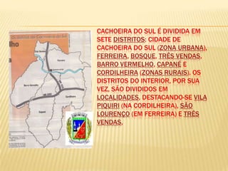CACHOEIRA DO SUL É DIVIDIDA EM
                 SETE DISTRITOS: CIDADE DE
Localiza-se na   CACHOEIRA DO SUL (ZONA URBANA),
                 FERREIRA, BOSQUE, TRÊS VENDAS,
                 BARRO VERMELHO, CAPANÉ E
                 CORDILHEIRA (ZONAS RURAIS). OS
                 DISTRITOS DO INTERIOR, POR SUA
                 VEZ, SÃO DIVIDIDOS EM
                 LOCALIDADES, DESTACANDO-SE VILA
                 PIQUIRI (NA CORDILHEIRA), SÃO
                 LOURENÇO (EM FERREIRA) E TRÊS
                 VENDAS,
 