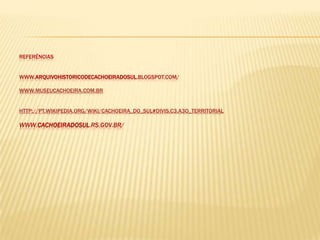 REFERÊNCIAS


WWW.ARQUIVOHISTORICODECACHOEIRADOSUL.BLOGSPOT.COM/

WWW.MUSEUCACHOEIRA.COM.BR


HTTP://PT.WIKIPEDIA.ORG/WIKI/CACHOEIRA_DO_SUL#DIVIS.C3.A3O_TERRITORIAL

WWW.CACHOEIRADOSUL.RS.GOV.BR/
 