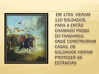 EM 1769, VIERAM
110 SOLDADOS,
PARA A ENTÃO
CHAMADO PASSO
DO FANDANGO,
ONDE CONSTRUÍRAM
CASAS. OS
SOLDADOS VIERAM
PROTEGER AS
ESTÂNCIAS
 