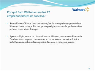 Por quê Sam Walton é um dos 12
empreendedores de sucesso?

   Samuel Moore Walton dava demonstrações de seu espírito empreendedor e
    liderança desde criança. Era um garoto prodígio, e na escola ganhou muitos
    prêmios como aluno destaque.

   Após o colégio, entrou na Universidade de Missouri, no curso de Economia.
    Para bancar as despesas com o curso, servia mesas em troca de refeições,
    trabalhou como salva-vidas na piscina da escola e entregava jornais.




                                                                                 10
 