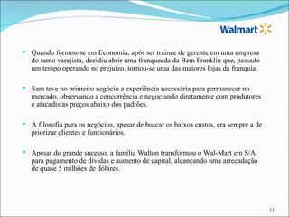    Quando formou-se em Economia, após ser trainee de gerente em uma empresa
    do ramo varejista, decidiu abrir uma franqueada da Bem Franklin que, passado
    um tempo operando no prejuízo, tornou-se uma das maiores lojas da franquia.

   Sam teve no primeiro negócio a experiência necessária para permanecer no
    mercado, observando a concorrência e negociando diretamente com produtores
    e atacadistas preços abaixo dos padrões.

   A filosofia para os negócios, apesar de buscar os baixos custos, era sempre a de
    priorizar clientes e funcionários.

   Apesar do grande sucesso, a família Walton transformou o Wal-Mart em S/A
    para pagamento de dívidas e aumento de capital, alcançando uma arrecadação
    de quase 5 milhões de dólares.




                                                                                       11
 