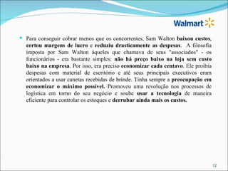  Para conseguir cobrar menos que os concorrentes, Sam Walton baixou custos,
  cortou margens de lucro e reduziu drasticamente as despesas. A filosofia
  imposta por Sam Walton àqueles que chamava de seus "associados" - os
  funcionários - era bastante simples: não há preço baixo na loja sem custo
  baixo na empresa. Por isso, era preciso economizar cada centavo. Ele proibia
  despesas com material de escritório e até seus principais executivos eram
  orientados a usar canetas recebidas de brinde. Tinha sempre a preocupação em
  economizar o máximo possível. Promoveu uma revolução nos processos de
  logística em torno do seu negócio e soube usar a tecnologia de maneira
  eficiente para controlar os estoques e derrubar ainda mais os custos.




                                                                                 12
 
