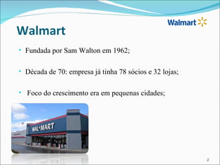 Walmart
• Fundada por Sam Walton em 1962;


• Década de 70: empresa já tinha 78 sócios e 32 lojas;


• Foco do crescimento era em pequenas cidades;




                                                         2
 