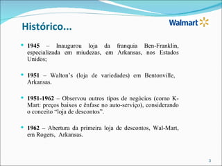 Histórico...
 1945    – Inaugurou loja da franquia Ben-Franklin,
  especializada em miudezas, em Arkansas, nos Estados
  Unidos;

 1951 – Walton’s (loja de variedades) em Bentonville,
  Arkansas.

 1951-1962 – Observou outros tipos de negócios (como K-
  Mart: preços baixos e ênfase no auto-serviço), considerando
  o conceito “loja de descontos”.

 1962 – Abertura da primeira loja de descontos, Wal-Mart,
  em Rogers, Arkansas.



                                                                3
 