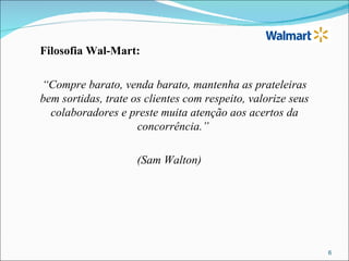 Filosofia Wal-Mart:

“Compre barato, venda barato, mantenha as prateleiras
bem sortidas, trate os clientes com respeito, valorize seus
  colaboradores e preste muita atenção aos acertos da
                     concorrência.”

                     (Sam Walton)




                                                              6
 