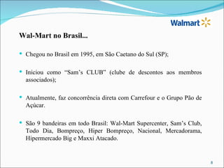 Wal-Mart no Brasil...

 Chegou no Brasil em 1995, em São Caetano do Sul (SP);


 Iniciou como “Sam’s CLUB” (clube de descontos aos membros
  associados);

 Atualmente, faz concorrência direta com Carrefour e o Grupo Pão de
  Açúcar.

 São 9 bandeiras em todo Brasil: Wal-Mart Supercenter, Sam’s Club,
  Todo Dia, Bompreço, Hiper Bompreço, Nacional, Mercadorama,
  Hipermercado Big e Maxxi Atacado.


                                                                       8
 