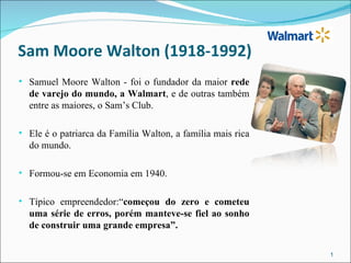 Sam Moore Walton (1918-1992)
• Samuel Moore Walton - foi o fundador da maior rede
  de varejo do mundo, a Walmart, e de outras também
  entre as maiores, o Sam’s Club.

• Ele é o patriarca da Família Walton, a família mais rica
  do mundo.

• Formou-se em Economia em 1940.

• Típico empreendedor:“começou do zero e cometeu
  uma série de erros, porém manteve-se fiel ao sonho
  de construir uma grande empresa”.

                                                             1
 