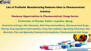 www.entrepreneurindia.co
List of Profitable Manufacturing Business Ideas in Pharmaceutical
Industry.
Business Opportunities in Pharmaceutical, Drugs Sector.
Production of Pharma Tablet, Capsules, Syrup.
Production of Drugs, Fine Chemicals, Bulk Drug Intermediates, Pharmaceutical Drugs,
Pharma Drug Ingredients Intermediates, Drug Intermediates, Speciality Chemicals, Raw
Materials, Fine and Specialty Chemicals Intermediates, Pharmaceutical Bulk Drugs
 