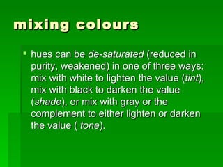 mixing colours hues can be  de-saturated  (reduced in purity, weakened) in one of three ways: mix with white to lighten the value ( tint ), mix with black to darken the value ( shade ), or mix with gray or the complement to either lighten or darken the value (  tone ).  