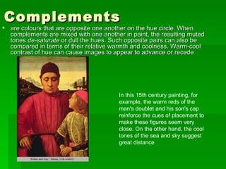 Complements  are colours that are opposite one another on the hue circle. When complements are mixed with one another in paint, the resulting muted tones  de-saturate  or dull the hues. Such opposite pairs can also be compared in terms of their relative warmth and coolness. Warm-cool contrast of hue can cause images to appear to advance or recede  In this 15th century painting, for example, the warm reds of the man's doublet and his son's cap reinforce the cues of placement to make these figures seem very close. On the other hand, the cool tones of the sea and sky suggest great distance  