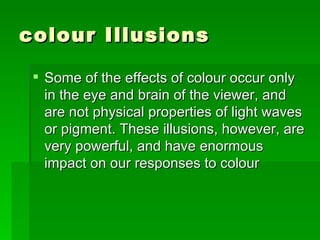 colour Illusions  Some of the effects of colour occur only in the eye and brain of the viewer, and are not physical properties of light waves or pigment. These illusions, however, are very powerful, and have enormous impact on our responses to colour  