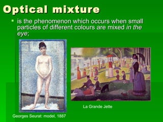 Optical mixture  is the phenomenon which occurs when small particles of different colours are mixed  in the eye ;  Georges Seurat: model, 1887  La Grande Jette 