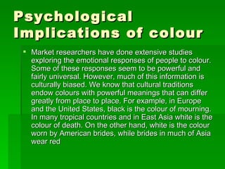 Psychological Implications of colour  Market researchers have done extensive studies exploring the emotional responses of people to colour. Some of these responses seem to be powerful and fairly universal. However, much of this information is culturally biased. We know that cultural traditions endow colours with powerful meanings that can differ greatly from place to place. For example, in Europe and the United States, black is the colour of mourning. In many tropical countries and in East Asia white is the colour of death. On the other hand, white is the colour worn by American brides, while brides in much of Asia wear red 