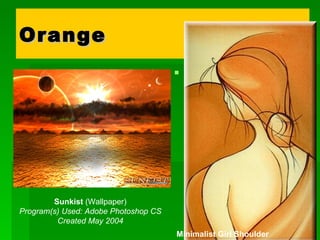 Orange   is the colour of flesh, or the friendly warmth of the hearth fire. The positive implications of this colour suggest approachability, informality. The negative side might imply accessibility to the point of suggesting that anyone can approach-- a lack of discrimination or quality.  Sunkist  (Wallpaper) Program(s) Used: Adobe Photoshop CS Created May 2004 Minimalist Girl Shoulder 