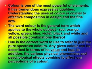 Colour is one of the most powerful of elements. It has tremendous expressive qualities. Understanding the uses of colour is crucial to effective composition in design and the fine arts.  The word colour is the general term which applies to the whole subject - red, orange, yellow, green, blue, violet, black and white and all possible combinations thereof   Hue is the correct word to use to refer to just the pure spectrum colours. Any given colour can be described in terms of its  value  and  hue . In addition, the various physical phenomena and psychological effects combine to affect our perceptions of a colour .  