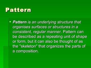 Pattern  is an underlying structure that organises surfaces or structures in a consistent, regular manner.  Pattern can be described as a repeating unit of shape or form, but it can also be thought of as the "skeleton" that organizes the parts of a composition.  Pattern  
