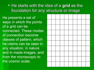 He starts with the idea of a  grid  as the foundation for any structure or image  He presents a set of ways in which the points of a grid can be connected. These modes of connection become classes of pattern, which he claims can be seen in any situation, in nature and in made images, and from the microscopic to the cosmic scale.  