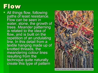 Flow  All things flow, following paths of least resistance. Flow can be seen in water, stone, the growth of trees.  Meander  patterning is related to the idea of flow, and is built on the repetition of an undulating line. In this detail from a textile hanging made up of knotted threads, the meandering colour lines resulting from the technique quite naturally create this type of pattern  