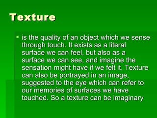 Texture  is the quality of an object which we sense through touch. It exists as a literal surface we can feel, but also as a surface we can see, and imagine the sensation might have if we felt it. Texture can also be portrayed in an image, suggested to the eye which can refer to our memories of surfaces we have touched. So a texture can be imaginary 