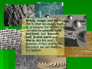Bristly, rough, and hard  -- this is what we usually think of as texture, but texture can also be  smooth, cold and hard  , too.  Smooth, soft, and/or warm  and  Wet or dry  are also textures; in fact, any tactile sensation we can imagine is a texture  eg eg eg eg eg 