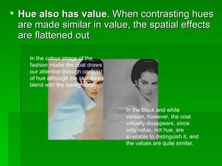 Hue also has value . When contrasting hues are made similar in value, the spatial effects are flattened out  In the colour image of the fashion model the coat draws our attention through contrast of hue although the skin tones blend with the background  In the black and white version, however, the coat virtually disappears, since only value, not hue, are available to distinguish it, and the values are quite similar.  