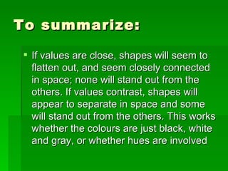To summarize: If values are close, shapes will seem to flatten out, and seem closely connected in space; none will stand out from the others. If values contrast, shapes will appear to separate in space and some will stand out from the others. This works whether the colours are just black, white and gray, or whether hues are involved  