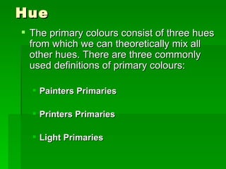 Hue The primary colours consist of three hues from which we can theoretically mix all other hues. There are three commonly used definitions of primary colours:  Painters Primaries Printers Primaries   Light Primaries   