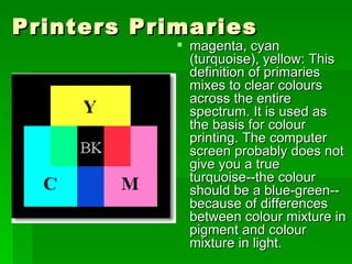 Printers Primaries  magenta, cyan (turquoise), yellow: This definition of primaries mixes to clear colours across the entire spectrum. It is used as the basis for colour printing. The computer screen probably does not give you a true turquoise--the colour should be a blue-green-- because of differences between colour mixture in pigment and colour mixture in light.  