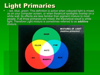 Light Primaries - red, blue,  green . This definition is active when coloured light is mixed, as on your computer screen, or when theatrical spotlights overlap on a white wall. Its effects are less familiar than pigment mixture to most people. If all three primaries are mixed, the theoretical result is white light. Therefore Light mixture is sometimes referred to as  additive  mixture.  