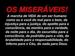OS MISERÁVEIS!
  A marcha de VIDA de um ser humano
 como eu e você do mal para o bem, da
injustiça para a justiça, do apetite para a
consciência, da mentira para a verdade,
 da noite para o dia, do escuridão para a
consciência, da podridão para a vida, da
 brutalidade para a responsabilidade, do
 Inferno para o Céu, do nada para Deus.
 