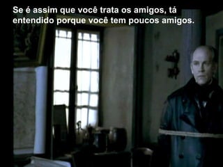 Se é assim que você trata os amigos, tá
entendido porque você tem poucos amigos.
 