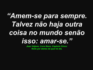 “Amem-se para sempre.
  Talvez não haja outra
 coisa no mundo senão
     isso: amar-se.”
     Jean Valjean, Livro Nono, Capítulo Cinco:
          Noite por detrás da qual há dia.
 