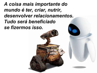 A coisa mais importante do mundo é ter, criar, nutrir, desenvolver relacionamentos. Tudo será beneficiado se fizermos isso.