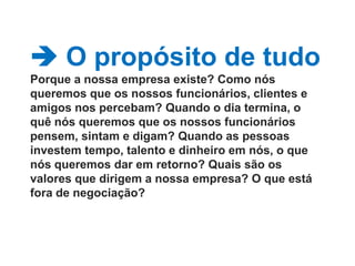  O propósito de tudoPorque a nossa empresa existe? Como nós queremos que os nossos funcionários, clientes e amigos nos percebam? Quando o dia termina, o quê nós queremos que os nossos funcionários pensem, sintam e digam? Quando as pessoas investem tempo, talento e dinheiro em nós, o que nós queremos dar em retorno? Quais são os valores que dirigem a nossa empresa? O que está fora de negociação? 