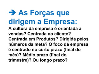  As Forças que dirigem a Empresa: A cultura da empresa é orientada a vendas? Centrada no cliente? Centrada em Produtos? Dirigida pelos números da meta? O foco da empresa é centrado no curto prazo (final do mês)? Médio prazo (final do trimestre)? Ou longo prazo?