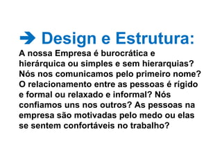  Design e Estrutura: A nossa Empresa é burocrática e hierárquica ou simples e sem hierarquias? Nós nos comunicamos pelo primeiro nome? O relacionamento entre as pessoas é rígido e formal ou relaxado e informal? Nós confiamos uns nos outros? As pessoas na empresa são motivadas pelo medo ou elas se sentem confortáveis no trabalho? 