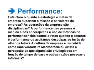  Performance: Está claro o quanto a estratégia e metas da empresa suportam a missão e os valores da empresa? As operações da empresa são disciplinadas? A performance das pessoas é medida e nós encorajamos o uso de métricas de performance? Nós somos diretos quando o assunto é performance ou aceitamos desculpas ao invés de olhar os fatos? A cultura da empresa é percebida como uma verdadeira Meritocracia ou existe a percepção de que alguns são privilegiados em função de tempo de casa e outras razões pessoas e informais? 