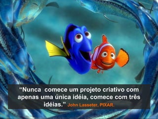 “Nunca  comece um projeto criativo com apenas uma única idéia, comece com três idéias.” John Lasseter, PIXAR.