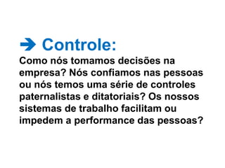  Controle: Como nós tomamos decisões na empresa? Nós confiamos nas pessoas ou nós temos uma série de controles paternalistas e ditatoriais? Os nossos sistemas de trabalho facilitam ou impedem a performance das pessoas? 