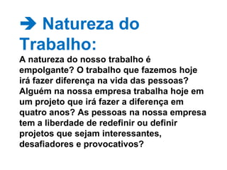  Natureza do Trabalho: A natureza do nosso trabalho é empolgante? O trabalho que fazemos hoje irá fazer diferença na vida das pessoas? Alguém na nossa empresa trabalha hoje em um projeto que irá fazer a diferença em quatro anos? As pessoas na nossa empresa tem a liberdade de redefinir ou definir projetos que sejam interessantes, desafiadores e provocativos? 