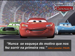 “Nunca  se esqueça do motivo que nos fez sorrir na primeira vez.”John Lasseter, PIXAR.