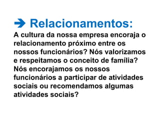  Relacionamentos: A cultura da nossa empresa encoraja o relacionamento próximo entre os nossos funcionários? Nós valorizamos e respeitamos o conceito de família? Nós encorajamos os nossos funcionários a participar de atividades sociais ou recomendamos algumas atividades sociais? 