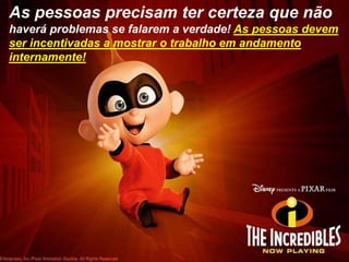 As pessoas precisam ter certeza que não haverá problemas se falarem a verdade! As pessoas devem ser incentivadas a mostrar o trabalho em andamento internamente!