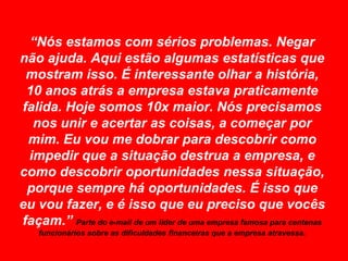 “Nós estamos com sérios problemas. Negar não ajuda. Aqui estão algumas estatísticas que mostram isso. É interessante olhar a história, 10 anos atrás a empresa estava praticamente falida. Hoje somos 10x maior. Nós precisamos nos unir e acertar as coisas, a começar por mim. Eu vou me dobrar para descobrir como impedir que a situação destrua a empresa, e como descobrir oportunidades nessa situação, porque sempre há oportunidades. É isso que eu vou fazer, e é isso que eu preciso que vocês façam.” Parte do e-mail de um líder de uma empresa famosa para centenas funcionários sobre as dificuldades financeiras que a empresa atravessa.