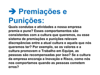   Premiações e Punições: Quais condutas e atividades a nossa empresa premia e pune? Esses comportamentos são consistentes com a cultura que queremos, ou esse sistema de premiações e punições relevam discrepâncias entre a atual cultura e aquela que nós queremos ter? Por exemplo, se os valores e a cultura promovem o Trabalho em Equipe, as pessoas são recompensadas por isso? Se a cultura da empresa encoraja a Inovação e Risco, como nós nos comportamos quando as pessoas cometem erros? 
