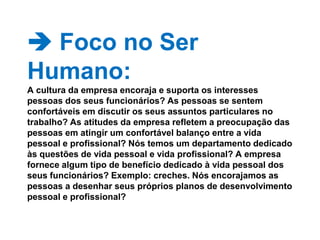  Foco no Ser Humano: A cultura da empresa encoraja e suporta os interesses pessoas dos seus funcionários? As pessoas se sentem confortáveis em discutir os seus assuntos particulares no trabalho? As atitudes da empresa refletem a preocupação das pessoas em atingir um confortável balanço entre a vida pessoal e profissional? Nós temos um departamento dedicado às questões de vida pessoal e vida profissional? A empresa fornece algum tipo de benefício dedicado à vida pessoal dos seus funcionários? Exemplo: creches. Nós encorajamos as pessoas a desenhar seus próprios planos de desenvolvimento pessoal e profissional? 